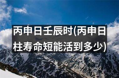 丙申日壬辰时(丙申日柱寿命短能活到多少)
