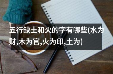 <h3>五行缺土和火的字有哪些(水为财,木为官,火为印,土为)