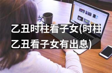 <h3>乙丑时柱看子女(时柱乙丑看子女有出息)
