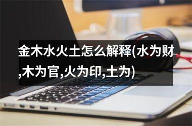 <h3>金木水火土怎么解释(水为财,木为官,火为印,土为)