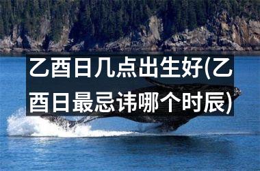 <h3>乙酉日几点出生好(乙酉日最忌讳哪个时辰)
