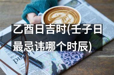 <h3>乙酉日吉时(壬子日最忌讳哪个时辰)