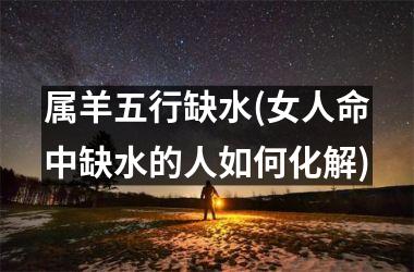 <h3>属羊五行缺水(女人命中缺水的人如何化解)