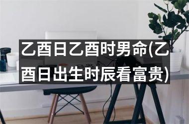 乙酉日乙酉时男命(乙酉日出生时辰看富贵)