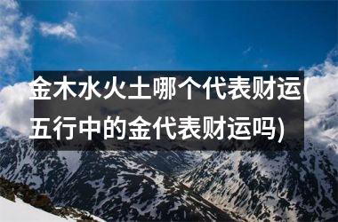 <h3>金木水火土哪个代表财运(五行中的金代表财运吗)