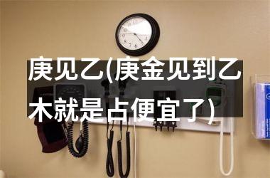 庚见乙(庚金见到乙木就是占便宜了)