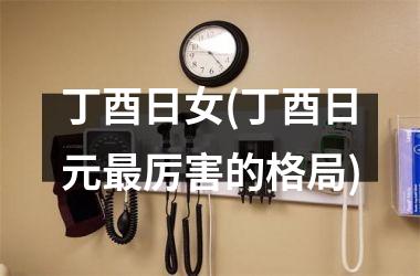 丁酉日女(丁酉日元最厉害的格局)