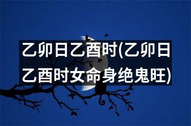 乙卯日乙酉时(乙卯日乙酉时女命身绝鬼旺)