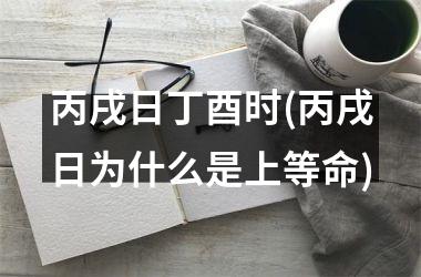 <h3>丙戌日丁酉时(丙戌日为什么是上等命)