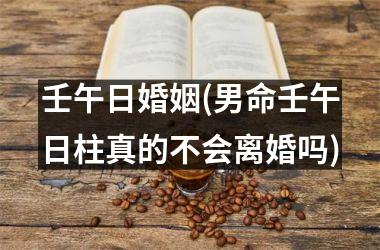 壬午日婚姻(男命壬午日柱真的不会离婚吗)