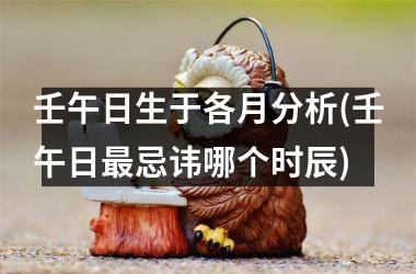 <h3>壬午日生于各月分析(壬午日最忌讳哪个时辰)