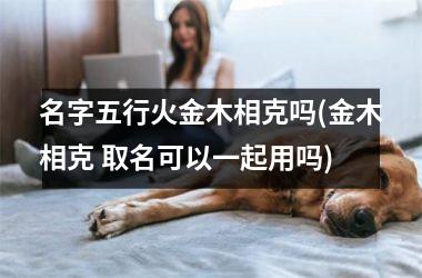 <h3>名字五行火金木相克吗(金木相克 取名可以一起用吗)