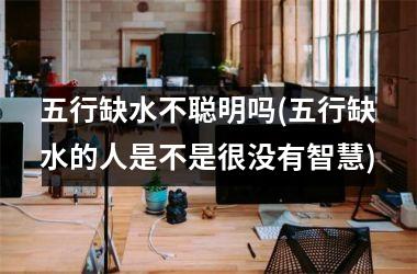 <h3>五行缺水不聪明吗(五行缺水的人是不是很没有智慧)