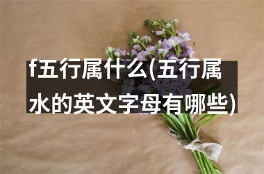 <h3>f五行属什么(五行属水的英文字母有哪些)