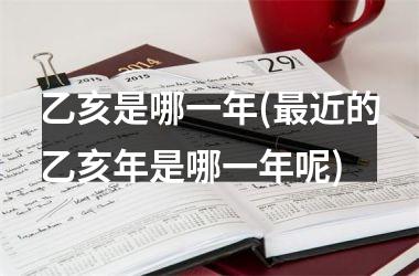 <h3>乙亥是哪一年(最近的乙亥年是哪一年呢)
