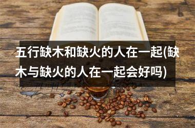 五行缺木和缺火的人在一起(缺木与缺火的人在一起会好吗)