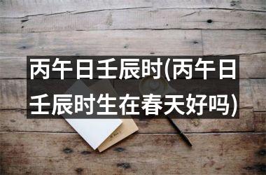 <h3>丙午日壬辰时(丙午日壬辰时生在春天好吗)
