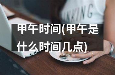 <h3>甲午时间(甲午是什么时间几点)
