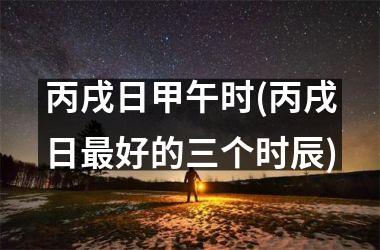 <h3>丙戌日甲午时(丙戌日最好的三个时辰)