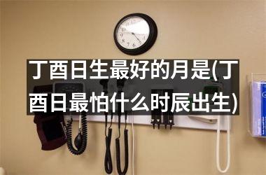 <h3>丁酉日生最好的月是(丁酉日最怕什么时辰出生)