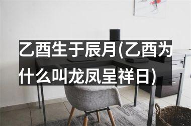 乙酉生于辰月(乙酉为什么叫龙凤呈祥日)