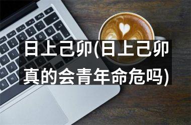 <h3>日上己卯(日上己卯真的会青年命危吗)