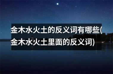 <h3>金木水火土的反义词有哪些(金木水火土里面的反义词)