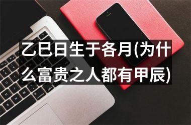 <h3>乙巳日生于各月(为什么富贵之人都有甲辰)