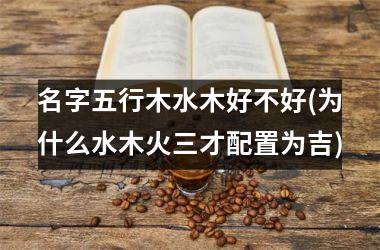 <h3>名字五行木水木好不好(为什么水木火三才配置为吉)