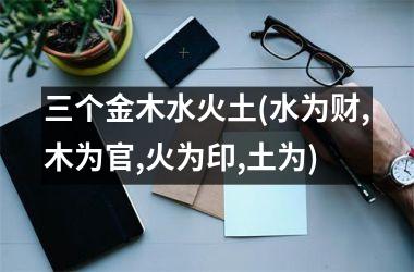 <h3>三个金木水火土(水为财,木为官,火为印,土为)