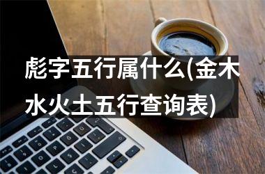 <h3>彪字五行属什么(金木水火土五行查询表)