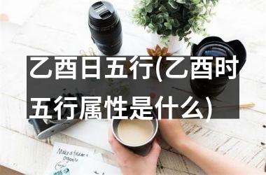 <h3>乙酉日五行(乙酉时五行属性是什么)