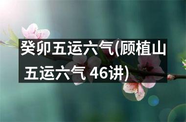 癸卯五运六气(顾植山 五运六气 46讲)