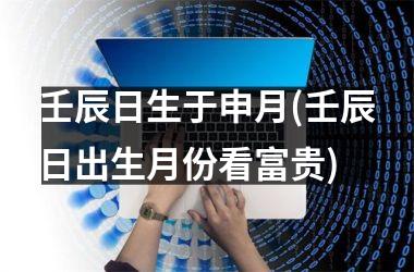 <h3>壬辰日生于申月(壬辰日出生月份看富贵)