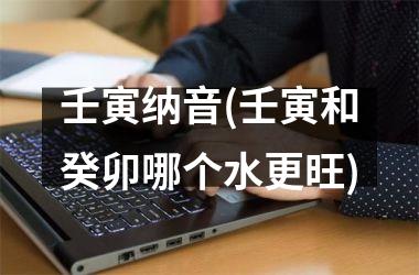<h3>壬寅纳音(壬寅和癸卯哪个水更旺)