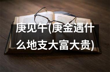 庚见午(庚金遇什么地支大富大贵)