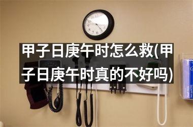 <h3>甲子日庚午时怎么救(甲子日庚午时真的不好吗)