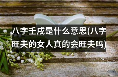 八字壬戌是什么意思(八字旺夫的女人真的会旺夫吗)