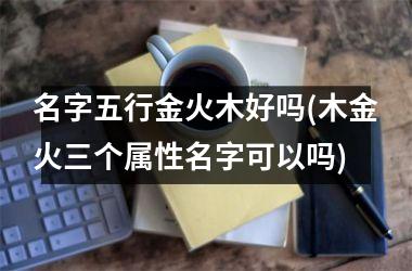 <h3>名字五行金火木好吗(木金火三个属性名字可以吗)