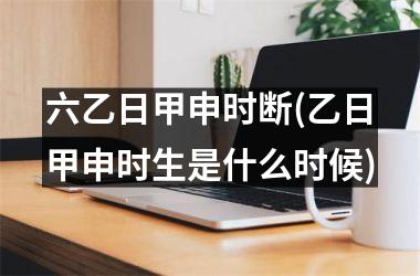 <h3>六乙日甲申时断(乙日甲申时生是什么时候)
