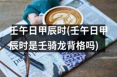 <h3>壬午日甲辰时(壬午日甲辰时是壬骑龙背格吗)