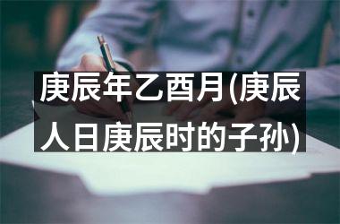 <h3>庚辰年乙酉月(庚辰人日庚辰时的子孙)