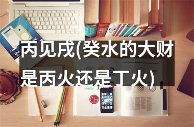 <h3>丙见戌(癸水的大财是丙火还是丁火)
