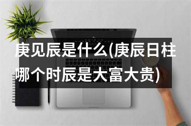 <h3>庚见辰是什么(庚辰日柱哪个时辰是大富大贵)
