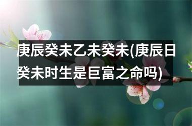 <h3>庚辰癸未乙未癸未(庚辰日癸未时生是巨富之命吗)