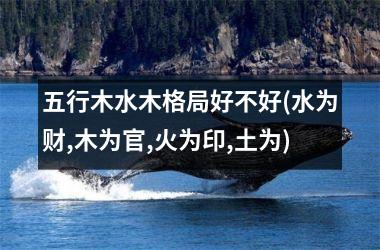 <h3>五行木水木格局好不好(水为财,木为官,火为印,土为)
