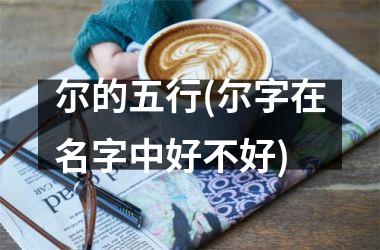 <h3>尔的五行(尔字在名字中好不好)