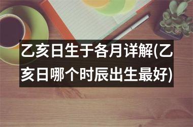 乙亥日生于各月详解(乙亥日哪个时辰出生最好)