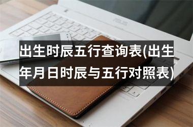 <h3>出生时辰五行查询表(出生年月日时辰与五行对照表)