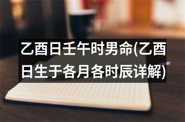 乙酉日壬午时男命(乙酉日生于各月各时辰详解)